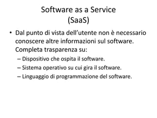 Software as a Service 
(SaaS) 
• Dal punto di vista dell’utente non è necessario 
conoscere altre informazioni sul software. 
Completa trasparenza su: 
– Dispositivo che ospita il software. 
– Sistema operativo su cui gira il software. 
– Linguaggio di programmazione del software. 
 