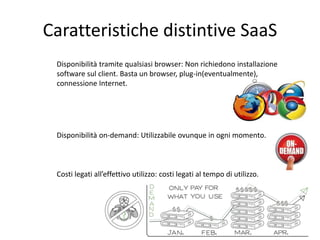 Caratteristiche distintive SaaS 
Disponibilità tramite qualsiasi browser: Non richiedono installazione 
software sul client. Basta un browser, plug-in(eventualmente), 
connessione Internet. 
Disponibilità on-demand: Utilizzabile ovunque in ogni momento. 
Costi legati all’effettivo utilizzo: costi legati al tempo di utilizzo. 
 