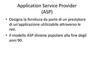 Application Service Provider 
(ASP) 
• Designa la fornitura da parte di un prestatore 
di un'applicazione utilizzabile attraverso le 
reti. 
• Il modello ASP diviene popolare alla fine degli 
anni 90. 
 