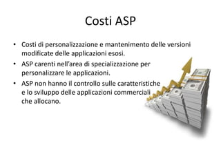 Costi ASP 
• Costi di personalizzazione e mantenimento delle versioni 
modificate delle applicazioni esosi. 
• ASP carenti nell’area di specializzazione per 
personalizzare le applicazioni. 
• ASP non hanno il controllo sulle caratteristiche 
e lo sviluppo delle applicazioni commerciali 
che allocano. 
 