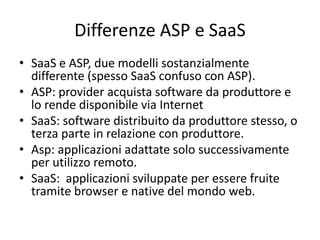 Differenze ASP e SaaS 
• SaaS e ASP, due modelli sostanzialmente 
differente (spesso SaaS confuso con ASP). 
• ASP: provider acquista software da produttore e 
lo rende disponibile via Internet 
• SaaS: software distribuito da produttore stesso, o 
terza parte in relazione con produttore. 
• Asp: applicazioni adattate solo successivamente 
per utilizzo remoto. 
• SaaS: applicazioni sviluppate per essere fruite 
tramite browser e native del mondo web. 
 
