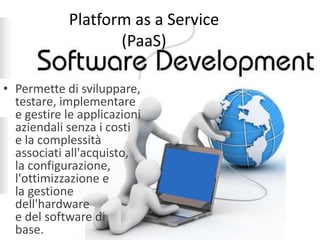 Platform as a Service 
(PaaS) 
• Permette di sviluppare, 
testare, implementare 
e gestire le applicazioni 
aziendali senza i costi 
e la complessità 
associati all'acquisto, 
la configurazione, 
l'ottimizzazione e 
la gestione 
dell'hardware 
e del software di 
base. 
 