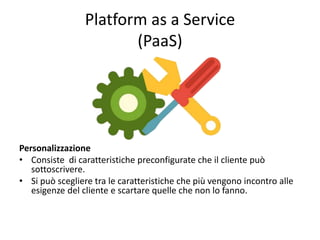Platform as a Service 
(PaaS) 
Personalizzazione 
• Consiste di caratteristiche preconfigurate che il cliente può 
sottoscrivere. 
• Si può scegliere tra le caratteristiche che più vengono incontro alle 
esigenze del cliente e scartare quelle che non lo fanno. 
 