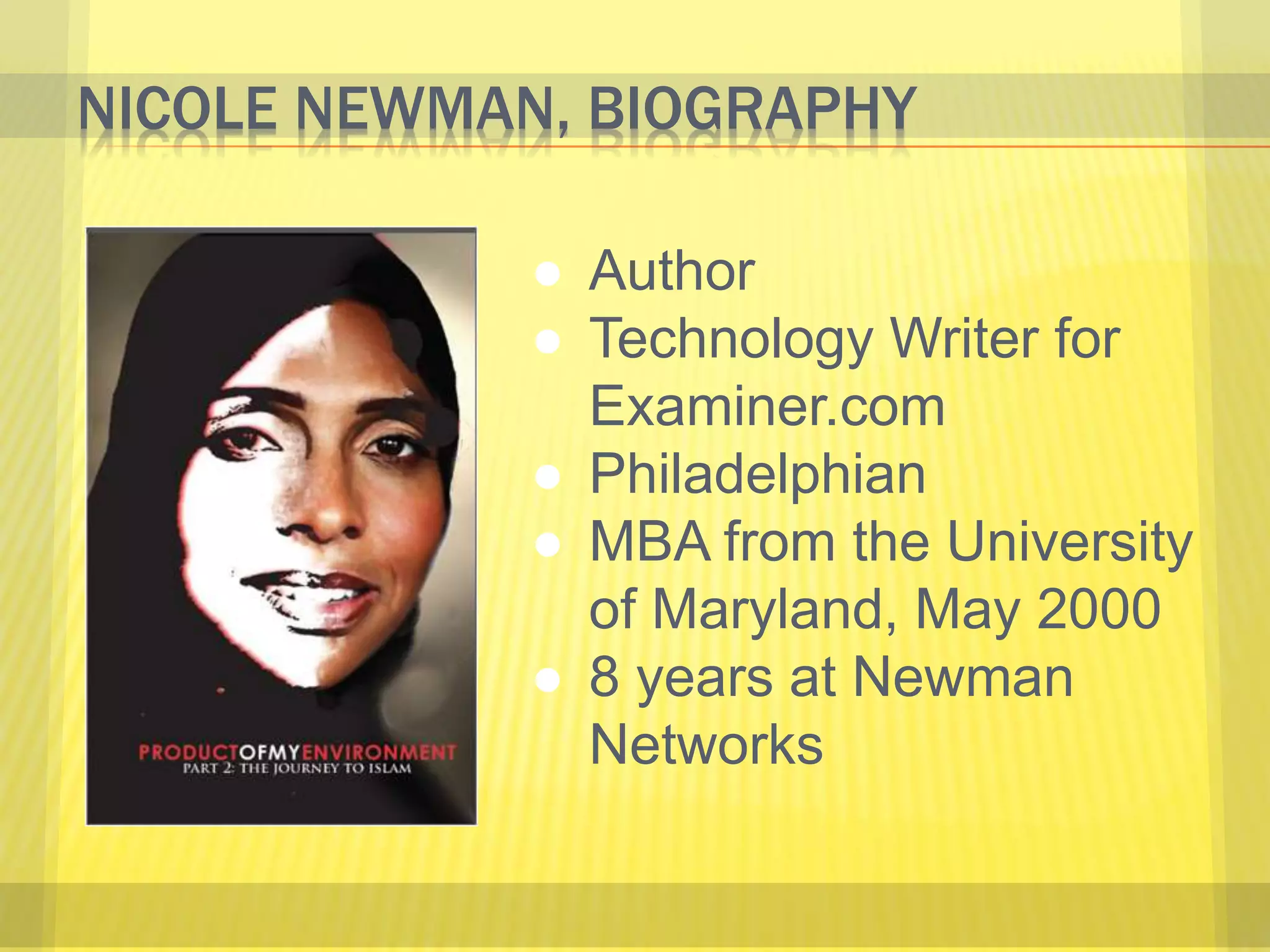 NICOLE NEWMAN, BIOGRAPHY 
● Author 
● Technology Writer for 
Examiner.com 
● Philadelphian 
● MBA from the University 
of Maryland, May 2000 
● 8 years at Newman 
Networks 
 