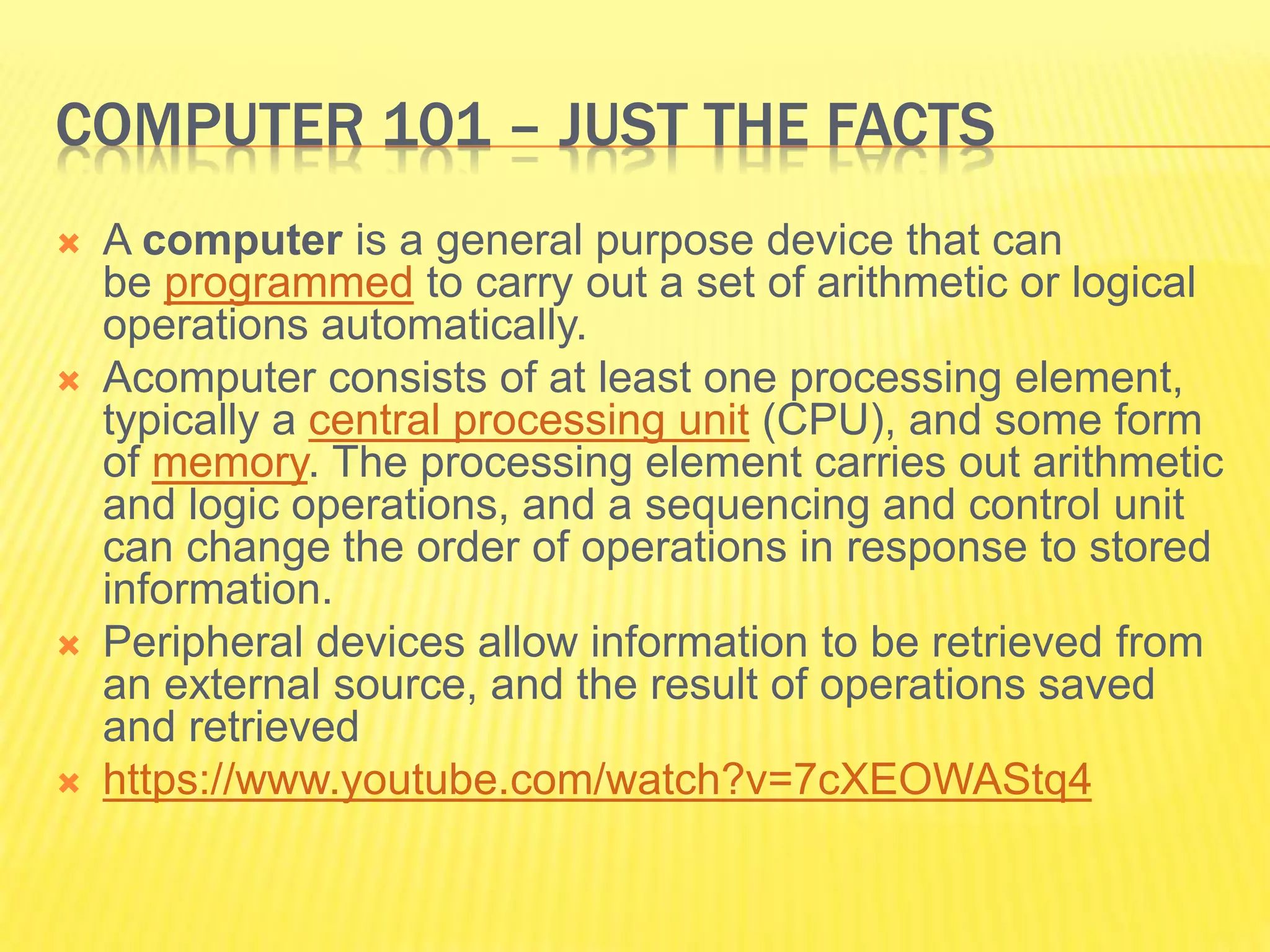 COMPUTER 101 – JUST THE FACTS 
 A computer is a general purpose device that can 
be programmed to carry out a set of arithmetic or logical 
operations automatically. 
 Acomputer consists of at least one processing element, 
typically a central processing unit (CPU), and some form 
of memory. The processing element carries out arithmetic 
and logic operations, and a sequencing and control unit 
can change the order of operations in response to stored 
information. 
 Peripheral devices allow information to be retrieved from 
an external source, and the result of operations saved 
and retrieved 
 https://www.youtube.com/watch?v=7cXEOWAStq4 
 