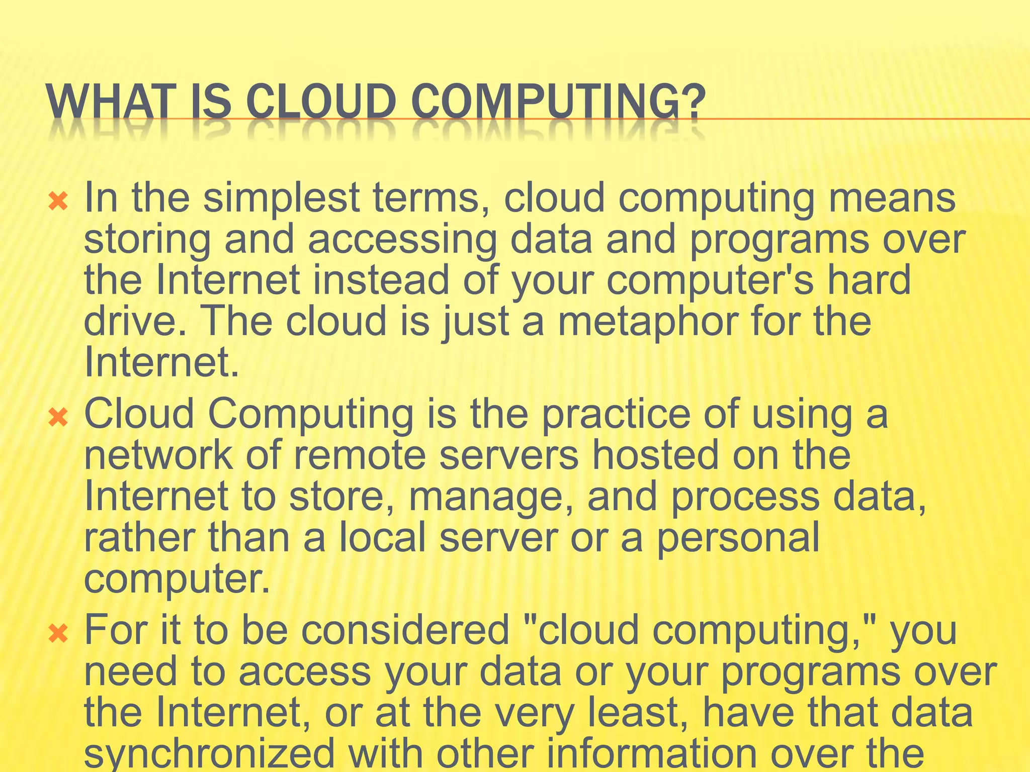 WHAT IS CLOUD COMPUTING? 
 In the simplest terms, cloud computing means 
storing and accessing data and programs over 
the Internet instead of your computer's hard 
drive. The cloud is just a metaphor for the 
Internet. 
 Cloud Computing is the practice of using a 
network of remote servers hosted on the 
Internet to store, manage, and process data, 
rather than a local server or a personal 
computer. 
 For it to be considered "cloud computing," you 
need to access your data or your programs over 
the Internet, or at the very least, have that data 
synchronized with other information over the 
 