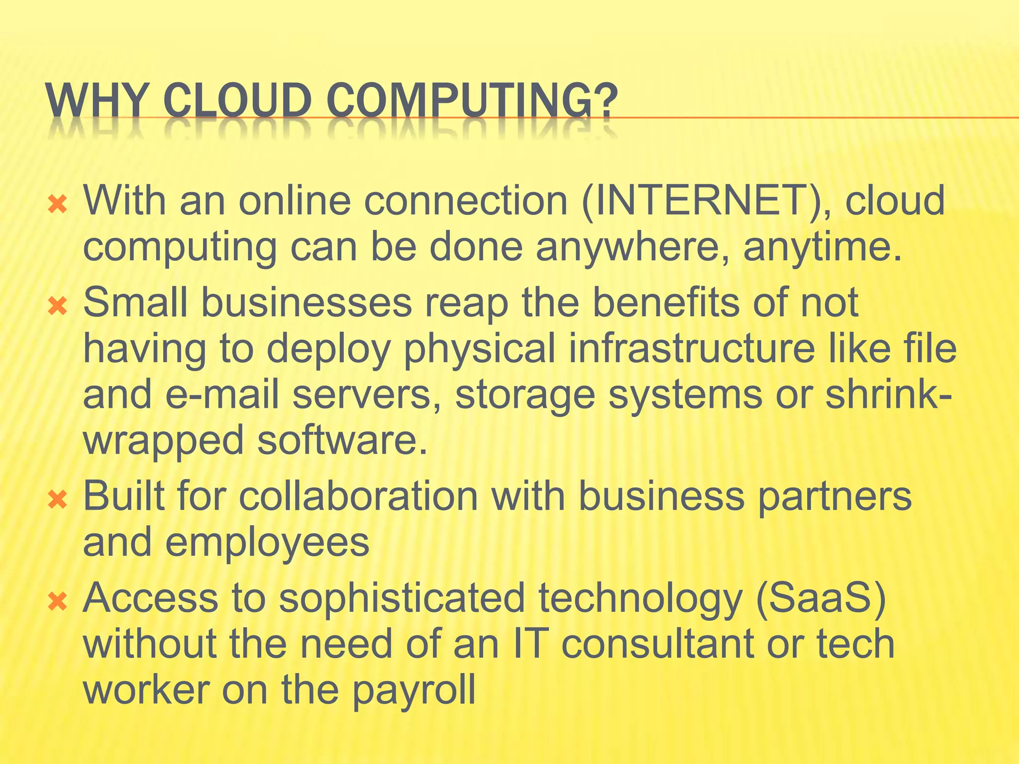 WHY CLOUD COMPUTING? 
 With an online connection (INTERNET), cloud 
computing can be done anywhere, anytime. 
 Small businesses reap the benefits of not 
having to deploy physical infrastructure like file 
and e-mail servers, storage systems or shrink-wrapped 
software. 
 Built for collaboration with business partners 
and employees 
 Access to sophisticated technology (SaaS) 
without the need of an IT consultant or tech 
worker on the payroll 
 