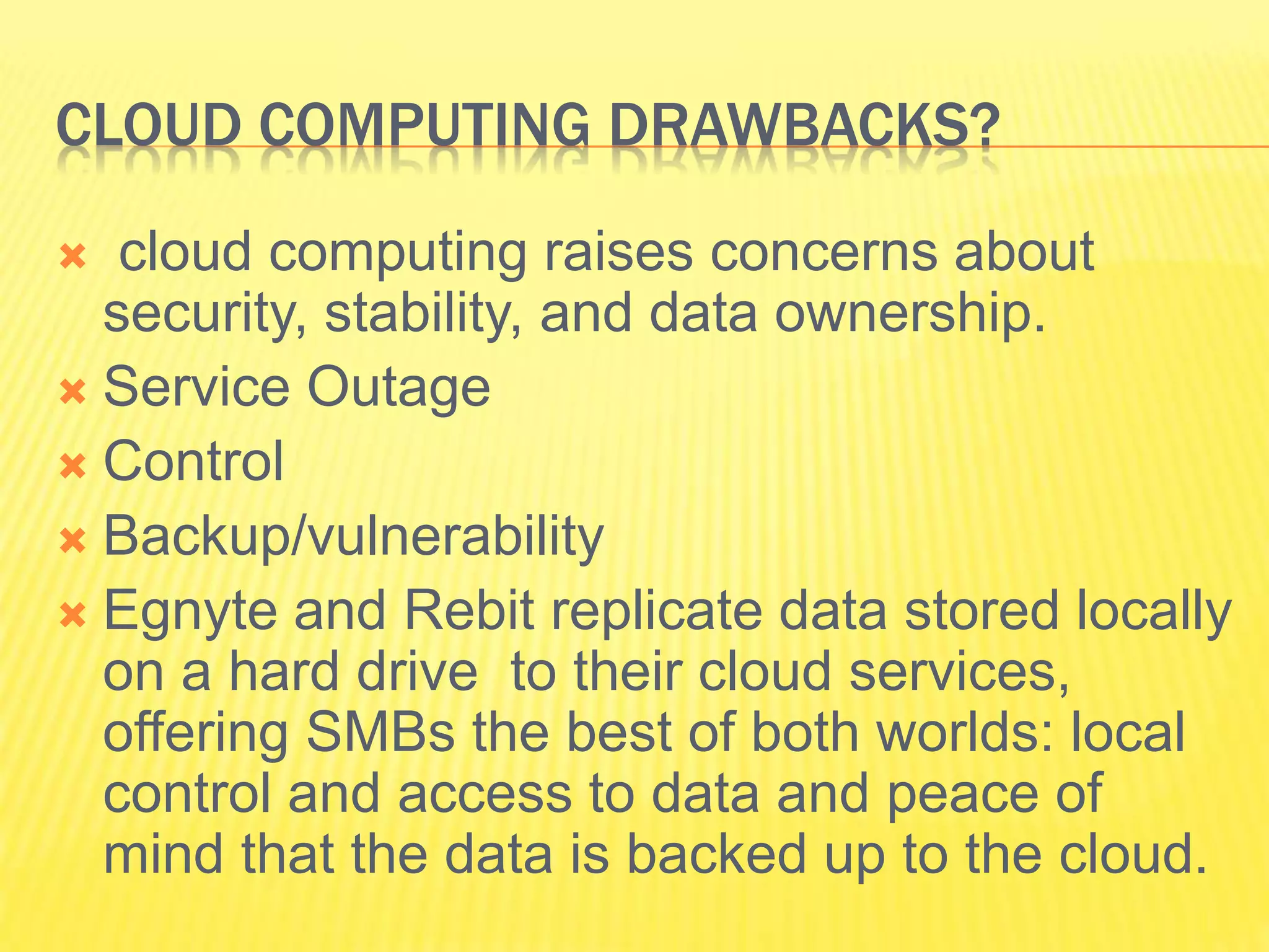 CLOUD COMPUTING DRAWBACKS? 
 cloud computing raises concerns about 
security, stability, and data ownership. 
 Service Outage 
 Control 
 Backup/vulnerability 
 Egnyte and Rebit replicate data stored locally 
on a hard drive to their cloud services, 
offering SMBs the best of both worlds: local 
control and access to data and peace of 
mind that the data is backed up to the cloud. 
 