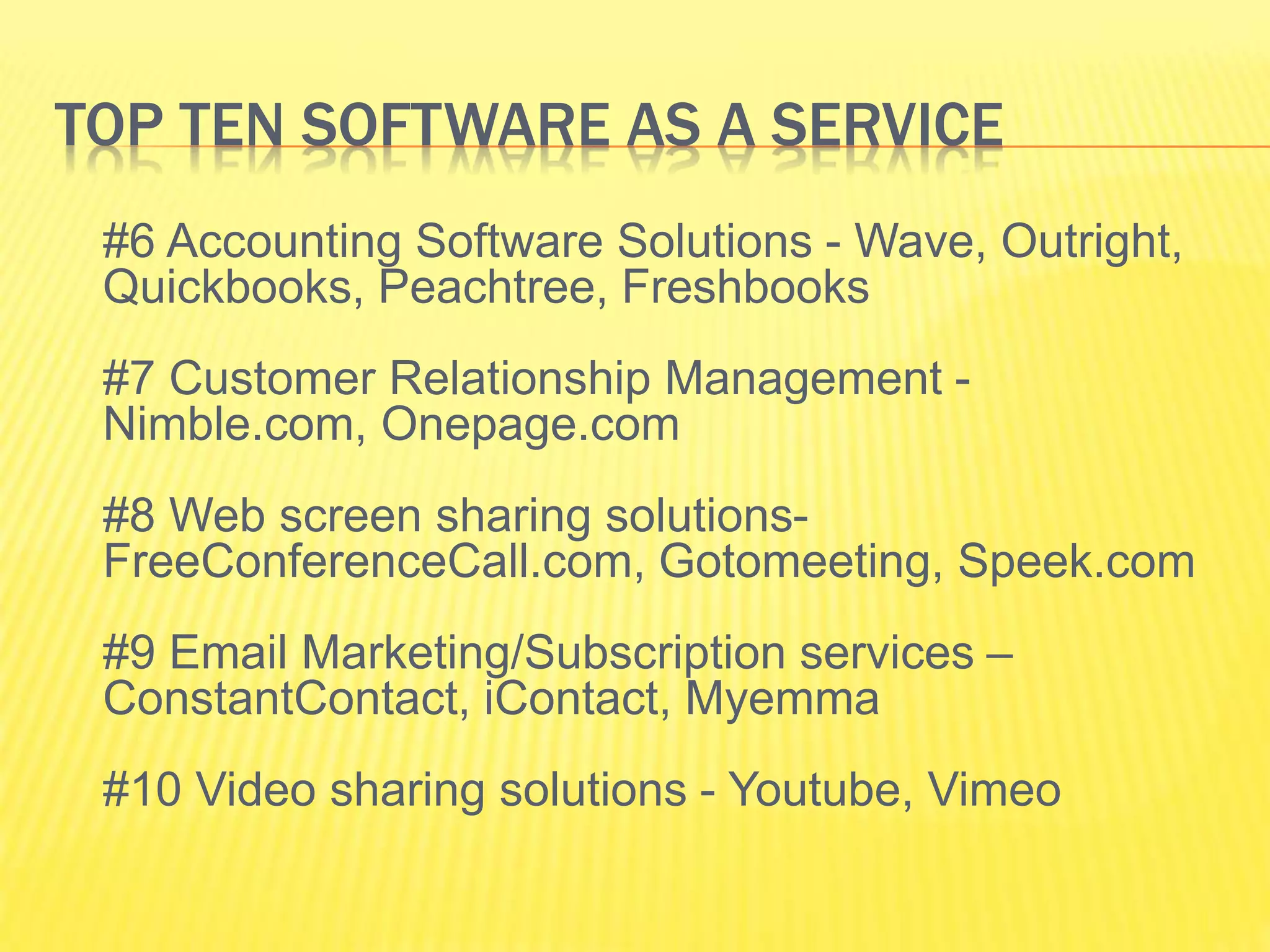 TOP TEN SOFTWARE AS A SERVICE 
#6 Accounting Software Solutions - Wave, Outright, 
Quickbooks, Peachtree, Freshbooks 
#7 Customer Relationship Management - 
Nimble.com, Onepage.com 
#8 Web screen sharing solutions- 
FreeConferenceCall.com, Gotomeeting, Speek.com 
#9 Email Marketing/Subscription services – 
ConstantContact, iContact, Myemma 
#10 Video sharing solutions - Youtube, Vimeo 
 