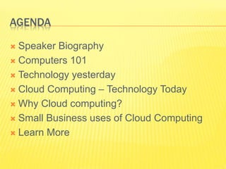 AGENDA 
 Speaker Biography 
 Computers 101 
 Technology yesterday 
 Cloud Computing – Technology Today 
 Why Cloud computing? 
 Small Business uses of Cloud Computing 
 Learn More 
 