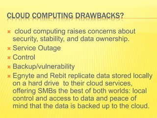 CLOUD COMPUTING DRAWBACKS? 
 cloud computing raises concerns about 
security, stability, and data ownership. 
 Service Outage 
 Control 
 Backup/vulnerability 
 Egnyte and Rebit replicate data stored locally 
on a hard drive to their cloud services, 
offering SMBs the best of both worlds: local 
control and access to data and peace of 
mind that the data is backed up to the cloud. 
 