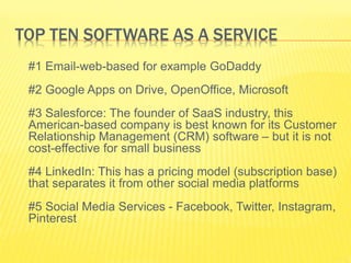 TOP TEN SOFTWARE AS A SERVICE 
#1 Email-web-based for example GoDaddy 
#2 Google Apps on Drive, OpenOffice, Microsoft 
#3 Salesforce: The founder of SaaS industry, this 
American-based company is best known for its Customer 
Relationship Management (CRM) software – but it is not 
cost-effective for small business 
#4 LinkedIn: This has a pricing model (subscription base) 
that separates it from other social media platforms 
#5 Social Media Services - Facebook, Twitter, Instagram, 
Pinterest 
 