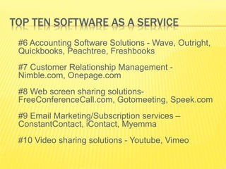 TOP TEN SOFTWARE AS A SERVICE 
#6 Accounting Software Solutions - Wave, Outright, 
Quickbooks, Peachtree, Freshbooks 
#7 Customer Relationship Management - 
Nimble.com, Onepage.com 
#8 Web screen sharing solutions- 
FreeConferenceCall.com, Gotomeeting, Speek.com 
#9 Email Marketing/Subscription services – 
ConstantContact, iContact, Myemma 
#10 Video sharing solutions - Youtube, Vimeo 
 