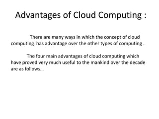 Advantages of Cloud Computing : 
There are many ways in which the concept of cloud 
computing has advantage over the other types of computing . 
The four main advantages of cloud computing which 
have proved very much useful to the mankind over the decade 
are as follows… 
 
