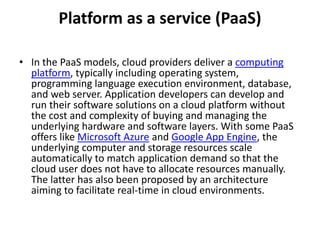 Platform as a service (PaaS) 
• In the PaaS models, cloud providers deliver a computing 
platform, typically including operating system, 
programming language execution environment, database, 
and web server. Application developers can develop and 
run their software solutions on a cloud platform without 
the cost and complexity of buying and managing the 
underlying hardware and software layers. With some PaaS 
offers like Microsoft Azure and Google App Engine, the 
underlying computer and storage resources scale 
automatically to match application demand so that the 
cloud user does not have to allocate resources manually. 
The latter has also been proposed by an architecture 
aiming to facilitate real-time in cloud environments. 
 