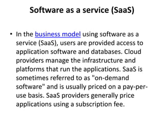 Software as a service (SaaS) 
• In the business model using software as a 
service (SaaS), users are provided access to 
application software and databases. Cloud 
providers manage the infrastructure and 
platforms that run the applications. SaaS is 
sometimes referred to as "on-demand 
software" and is usually priced on a pay-per-use 
basis. SaaS providers generally price 
applications using a subscription fee. 
 