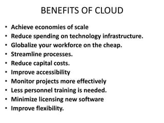 BENEFITS OF CLOUD 
• Achieve economies of scale 
• Reduce spending on technology infrastructure. 
• Globalize your workforce on the cheap. 
• Streamline processes. 
• Reduce capital costs. 
• Improve accessibility 
• Monitor projects more effectively 
• Less personnel training is needed. 
• Minimize licensing new software 
• Improve flexibility. 
 