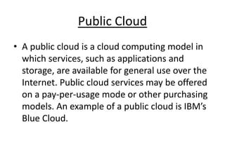 Public Cloud 
• A public cloud is a cloud computing model in 
which services, such as applications and 
storage, are available for general use over the 
Internet. Public cloud services may be offered 
on a pay-per-usage mode or other purchasing 
models. An example of a public cloud is IBM’s 
Blue Cloud. 
 