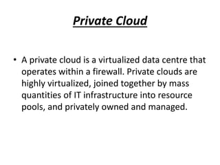 Private Cloud 
• A private cloud is a virtualized data centre that 
operates within a firewall. Private clouds are 
highly virtualized, joined together by mass 
quantities of IT infrastructure into resource 
pools, and privately owned and managed. 
 