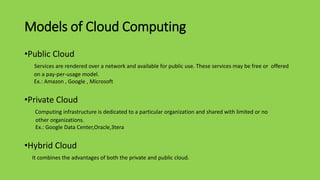 Models of Cloud Computing
•Public Cloud
Services are rendered over a network and available for public use. These services may be free or offered
on a pay-per-usage model.
Ex.: Amazon , Google , Microsoft
•Private Cloud
Computing infrastructure is dedicated to a particular organization and shared with limited or no
other organizations.
Ex.: Google Data Center,Oracle,3tera
•Hybrid Cloud
It combines the advantages of both the private and public cloud.
 