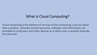 Cloud computing is the delivery of services of the computing a service rather
than a product, whereby shared resources, software, and information are
provided to computers and other devices as a utility over a network (typically
the Internet).
What is Cloud Computing?
 