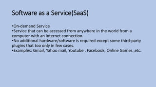 Software as a Service(SaaS)
•On-demand Service
•Service that can be accessed from anywhere in the world from a
computer with an internet connection.
•No additional hardware/software is required except some third-party
plugins that too only in few cases.
•Examples: Gmail, Yahoo mail, Youtube , Facebook, Online Games ,etc.
 