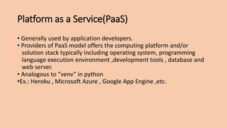 Platform as a Service(PaaS)
• Generally used by application developers.
• Providers of PaaS model offers the computing platform and/or
solution stack typically including operating system, programming
language execution environment ,development tools , database and
web server.
• Analogous to “venv” in python
•Ex.: Heroku , Microsoft Azure , Google App Engine ,etc.
 