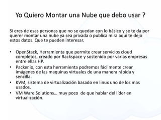 Yo Quiero Montar una Nube que debo usar ?
Si eres de esas personas que no se quedan con lo básico y se te da por
querer montar una nube ya sea privada o publica mira aquí te dejo
estos datos. Que te pueden interesar.
• OpenStack, Herramienta que permite crear servicios cloud
completos, creado por Rackspace y sostenido por varias empresas
entre ellas HP.
• Packer.io, con esta herramienta podremos fácilmente crear
imágenes de las maquinas virtuales de una manera rápida y
sencilla.
• KVM, sistema de virtualización basado en linux uno de los mas
usados.
• VM Ware Solutions… muy poco de que hablar del líder en
virtualización.
 