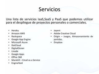 Servicios
Una lista de servicios IaaS,SaaS y PaaS que podemos utilizar
para el despliegue de proyectos personales o comerciales.
• Heroku
• Amazon AWS
• Rackspace
• Google App Engine
• Microsoft Azure
• DotCloud
• DigitalOcean
• Linode
• Google Apps
• Office 360
• Mandrill – Email as a Service
• EngineYard
• Joyent
• Adobe Creative Cloud
• Origin – Juegos, Almacenamiento de
partidas.
• Dropbox
 