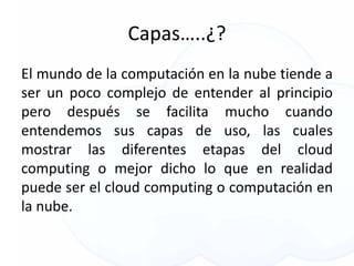 Capas…..¿?
El mundo de la computación en la nube tiende a
ser un poco complejo de entender al principio
pero después se facilita mucho cuando
entendemos sus capas de uso, las cuales
mostrar las diferentes etapas del cloud
computing o mejor dicho lo que en realidad
puede ser el cloud computing o computación en
la nube.
 