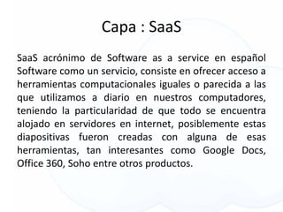 Capa : SaaS
SaaS acrónimo de Software as a service en español
Software como un servicio, consiste en ofrecer acceso a
herramientas computacionales iguales o parecida a las
que utilizamos a diario en nuestros computadores,
teniendo la particularidad de que todo se encuentra
alojado en servidores en internet, posiblemente estas
diapositivas fueron creadas con alguna de esas
herramientas, tan interesantes como Google Docs,
Office 360, Soho entre otros productos.
 