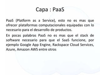 Capa : PaaS
PaaS (Platform as a Service), esto no es mas que
ofrecer plataformas computacionales equipadas con lo
necesario para el desarrollo de productos.
En pocas palabras PaaS no es mas que el stack de
software necesario para que el SaaS funcione, por
ejemplo Google App Engine, Rackspace Cloud Services,
Azure, Amazon AWS entre otros
 