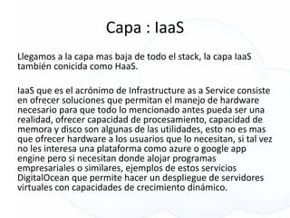 Capa : IaaS
Llegamos a la capa mas baja de todo el stack, la capa IaaS
también conicida como HaaS.
IaaS que es el acrónimo de Infrastructure as a Service consiste
en ofrecer soluciones que permitan el manejo de hardware
necesario para que todo lo mencionado antes pueda ser una
realidad, ofrecer capacidad de procesamiento, capacidad de
memora y disco son algunas de las utilidades, esto no es mas
que ofrecer hardware a los usuarios que lo necesitan, si tal vez
no les interesa una plataforma como azure o google app
engine pero si necesitan donde alojar programas
empresariales o similares, ejemplos de estos servicios
DigitalOcean que permite hacer un despliegue de servidores
virtuales con capacidades de crecimiento dinámico.
 
