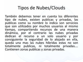 Tipos de Nubes/Clouds
También debemos tener en cuenta los diferentes
tipo de nubes, existen publicas y privadas, las
publicas como su nombre lo indica son servicios
que son utilizados por muchos usuarios al mismo
tiempo, compartiendo recursos de una manera
dinámica, por el contrario las nubes privadas
dedican el recurso a un solo usuario y por
consiguiente la seguridad de lo alojado en ella,
queda una mas las nubes hibridas estas no son
totalmente publicas, ni totalmente privadas….
Contienen zonas publicas y zonas privadas.
 