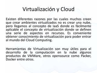 Virtualización y Cloud
Existen diferentes razones por las cuales muchos creen
que crear ambientes virtualizados no es crear una nube,
pero llegamos al concepto de IaaS donde es fácilmente
aplicable el concepto de virtualización donde se definen
una serie de aspectos en recursos. Es conveniente
obtener conocimiento de virtualización para poder entrar
al mundo del Cloud Computing.
Herramientas de Virtualización son muy útiles para el
desarrollo de la computación en la nube algunos
productos de VMWare, otros opensource como Packer,
Docker entre otros.
 