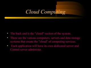 Cloud Computing 
• The back end is the "cloud" section of the system. 
• There are the various computers, servers and data storage 
systems that create the "cloud" of computing services. 
• Each application will have its own dedicated server and 
Central server administer. 
 
