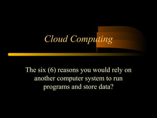 Cloud Computing 
The six (6) reasons you would rely on 
another computer system to run 
programs and store data? 
 