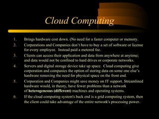 Cloud Computing 
1. Brings hardware cost down. (No need for a faster computer or memory. 
2. Corporations and Companies don’t have to buy a set of software or license 
for every employee. Instead paid a metered fee. 
3. Clients can access their application and data from anywhere at anytime; 
and data would not be confined to hard drives or corporate networks. 
4. Servers and digital storage device take up space. Cloud computing give 
corporation and companies the option of storing data on some one else’s 
hardware removing the need for physical space on the front end. 
5. Corporation and Companies might save money on IT support. Streamlined 
hardware would, in theory, have fewer problems than a network 
of heterogeneous (different) machines and operating systems. 
6. If the cloud computing system's back end is a grid computing system, then 
the client could take advantage of the entire network's processing power. 
 