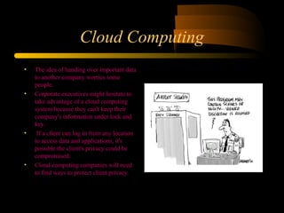 Cloud Computing 
• The idea of handing over important data 
to another company worries some 
people. 
• Corporate executives might hesitate to 
take advantage of a cloud computing 
system because they can't keep their 
company's information under lock and 
key. 
• If a client can log in from any location 
to access data and applications, it's 
possible the client's privacy could be 
compromised. 
• Cloud computing companies will need 
to find ways to protect client privacy. 
 