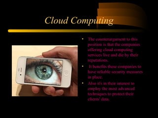 Cloud Computing 
• The counterargument to this 
position is that the companies 
offering cloud computing 
services live and die by their 
reputations. 
• It benefits these companies to 
have reliable security measures 
in place. 
• Also it's in their interest to 
employ the most advanced 
techniques to protect their 
clients' data. 
 