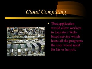 Cloud Computing 
• That application 
would allow workers 
to log into a Web-based 
service which 
hosts all the programs 
the user would need 
for his or her job. 
 