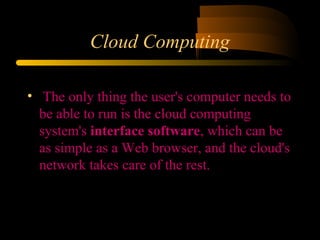 Cloud Computing 
• The only thing the user's computer needs to 
be able to run is the cloud computing 
system's interface software, which can be 
as simple as a Web browser, and the cloud's 
network takes care of the rest. 
 