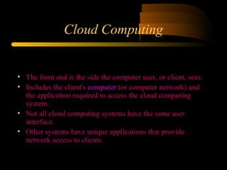 Cloud Computing 
• The front end is the side the computer user, or client, sees. 
• Includes the client's computer (or computer network) and 
the application required to access the cloud computing 
system. 
• Not all cloud computing systems have the same user 
interface. 
• Other systems have unique applications that provide 
network access to clients. 
 