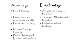 Advantage Disadvantage 
 Cost Efficiency  Security and privacy in 
the Cloud 
 Convenience and 
continuous availability 
 Technical Difficulties and 
Downtime 
 Backup and Recovery  Limited control and 
flexibility 
 Increased Storage 
Capacity 
 Device Diversity and 
Location Independence 
