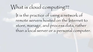What is cloud computing?? 
It is the practice of using a network of 
remote servers hosted on the Internet to 
store, manage, and process data, rather 
than a local server or a personal computer. 
 