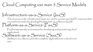 Cloud Computing use main 3 Service Models 
Infrastructure-as-a-Service (IaaS) 
Platform-as-a-Service (PaaS) 
Software-as-a-Service (SaaS) 
The services on the infrastructure layer are used to access essential IT resources that 
are combined under the heading Infrastructure as a Service (IaaS). 
PaaS comprises the environment for developing and provisioning cloud 
applications. 
Software as a Service provides complete applications to a cloud’s end 
user. 
 
