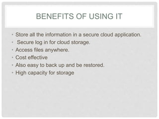 BENEFITS OF USING IT 
• Store all the information in a secure cloud 
application. 
• Secure log in for cloud storage. 
• Access files anywhere. 
• Cost effective 
• Also easy to back up and be restored. 
• High capacity for storage 
 