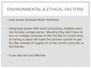 ENVIRONMENTAL & ETHICAL FACTORS 
• Less power because fewer machines 
• Using less power With cloud computing, multiple 
users can access a single server. Meaning they 
don’t have to turn on multiple computer to find the 
file on a hard drive, so having a cloud will make the 
process quicker to get the files instead of logging on 
to the correct computer to find the file. 
• It can also be cost effective 
 