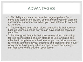 ADVANTAGES 
• 1. Flexibility as you can access the page anywhere from 
home and work or on the go , so that means you can 
work on a document out and about when you have 
internet to connect to the cloud . 
• 2. Another good thing about cloud computing is that 
you can back up your files online so you can have 
multiple copy's of your files . 
• 3. Another good things is that you can use cloud 
computing for free online getting enough storage to use. 
And also cost effective in long term of a business as you 
can store a server to hold all your files at your business 
and then after that never worry about buying any other 
storage devices because you can just save to the cloud 
on your server. 
 