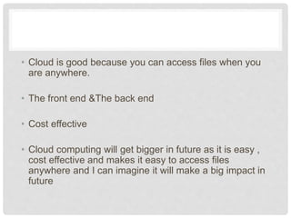 • Cloud is good because you can access files when 
you are anywhere. 
• The front end &The back end 
• Cost effective 
• Cloud computing will get bigger in future as it is 
easy , cost effective and makes it easy to access 
files anywhere and I can imagine it will make a big 
impact in future 
 